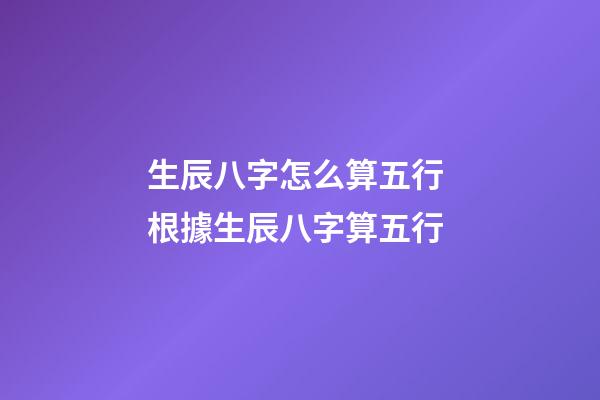 生辰八字怎么算五行 根據生辰八字算五行